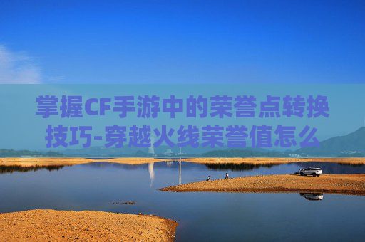 掌握CF手游中的荣誉点转换技巧-穿越火线荣誉值怎么兑换 掌握CF手游中的荣誉点转换技巧-穿越火线荣誉值怎么兑换