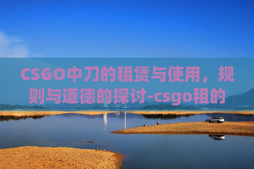 CSGO中刀的租赁与使用,规则与道德的探讨-csgo租的刀不能扔吗为什么 CSGO中刀的租赁与使用,规则与道德的探讨-csgo租的刀不能扔吗为什么