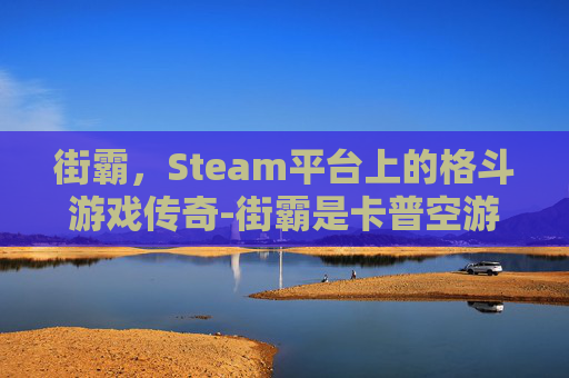 街霸,Steam平台上的格斗游戏传奇-街霸是卡普空游戏吗 街霸,Steam平台上的格斗游戏传奇-街霸是卡普空游戏吗