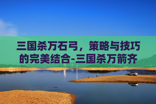 三国杀万石弓,策略与技巧的完美结合-三国杀万箭齐发强吗 三国杀万石弓,策略与技巧的完美结合-三国杀万箭齐发强吗