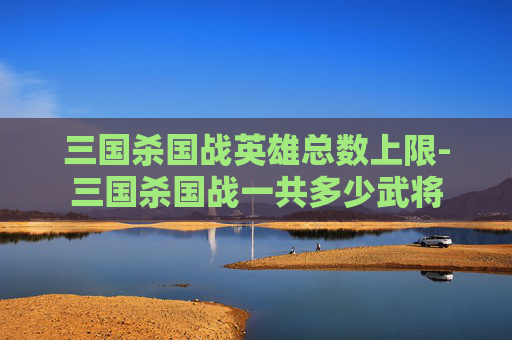 三国杀国战英雄总数上限-三国杀国战一共多少武将 三国杀国战英雄总数上限-三国杀国战一共多少武将