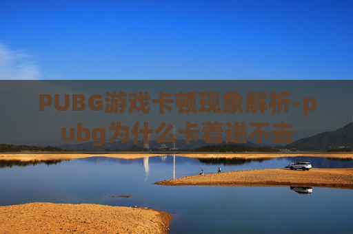 PUBG游戏卡顿现象解析-pubg为什么卡着进不去 PUBG游戏卡顿现象解析-pubg为什么卡着进不去