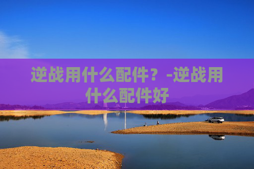 逆战用什么配件?-逆战用什么配件好 逆战用什么配件?-逆战用什么配件好