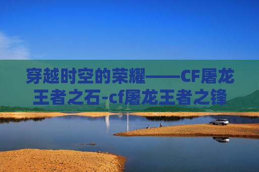 穿越时空的荣耀——CF屠龙王者之石-cf屠龙王者之锋