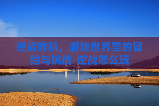 逆战咋机,游戏世界里的冒险与挑战-逆战怎么玩 逆战咋机,游戏世界里的冒险与挑战-逆战怎么玩