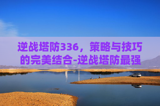逆战塔防336，策略与技巧的完美结合-逆战塔防最强5个英雄