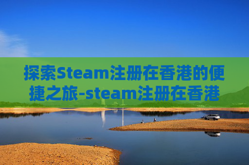探索Steam注册在香港的便捷之旅-steam注册在香港能变回大陆吗