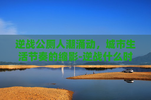 逆战公厕人潮涌动，城市生活节奏的缩影-逆战什么时候出