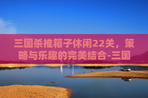 三国杀推箱子休闲22关,策略与乐趣的完美结合-三国杀推演图如何获得 三国杀推箱子休闲22关,策略与乐趣的完美结合-三国杀推演图如何获得