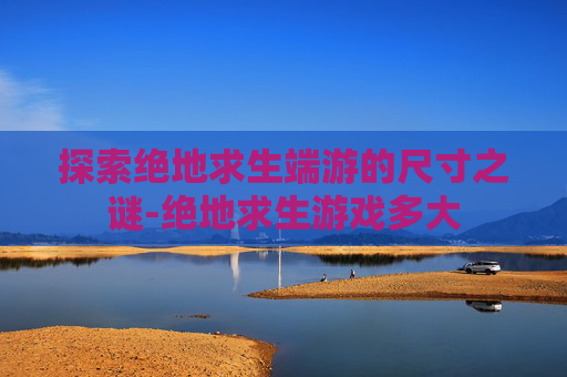 探索绝地求生端游的尺寸之谜-绝地求生游戏多大