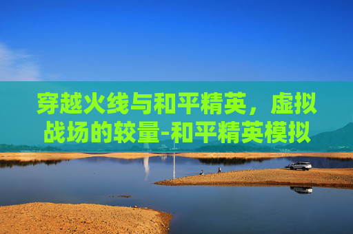穿越火线与和平精英，虚拟战场的较量-和平精英模拟器和吃鸡哪个好玩