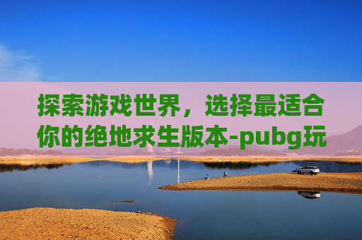 探索游戏世界,选择最适合你的绝地求生版本-pubg玩哪个版本 探索游戏世界,选择最适合你的绝地求生版本-pubg玩哪个版本