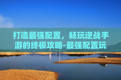 打造最强配置，畅玩逆战手游的终极攻略-最强配置玩逆战的手游有哪些