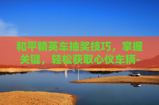 和平精英车抽奖技巧，掌握关键，轻松获取心仪车辆-和平精英车抽奖技巧视频