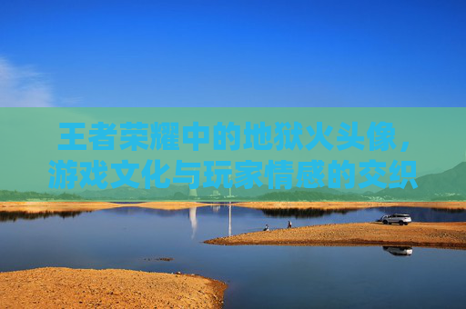 王者荣耀中的地狱火头像，游戏文化与玩家情感的交织-王者荣耀地狱火的头像