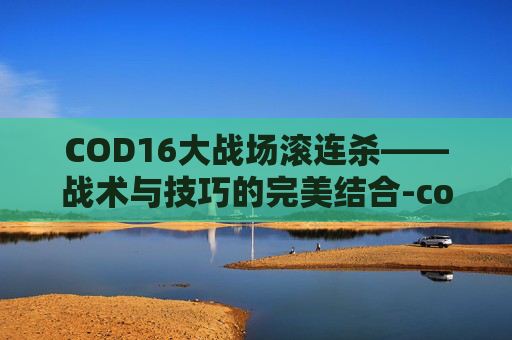 COD16大战场滚连杀——战术与技巧的完美结合-cod16大战场对面几十杀 COD16大战场滚连杀——战术与技巧的完美结合-cod16大战场对面几十杀