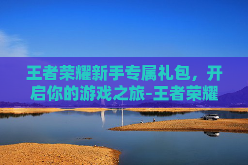 王者荣耀新手专属礼包，开启你的游戏之旅-王者荣耀新手专属礼包怎么领