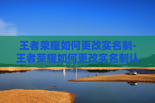 王者荣耀如何更改实名制-王者荣耀如何更改实名制认证