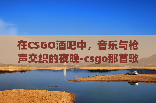 在CSGO酒吧中，音乐与枪声交织的夜晚-csgo那首歌叫啥
