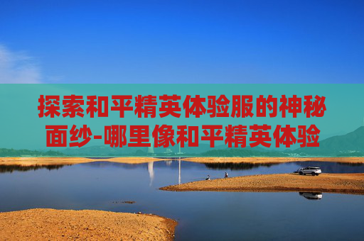 探索和平精英体验服的神秘面纱-哪里像和平精英体验服一样 探索和平精英体验服的神秘面纱-哪里像和平精英体验服一样