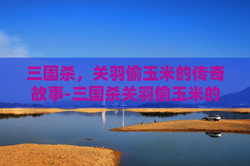 三国杀,关羽偷玉米的传奇故事-三国杀关羽偷玉米的是谁 三国杀,关羽偷玉米的传奇故事-三国杀关羽偷玉米的是谁
