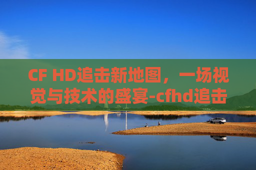 CF HD追击新地图,一场视觉与技术的盛宴-cfhd追击新地图 CF HD追击新地图,一场视觉与技术的盛宴-cfhd追击新地图