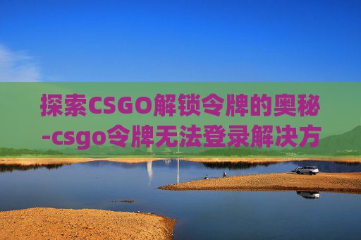 探索CSGO解锁令牌的奥秘-csgo令牌无法登录解决方法