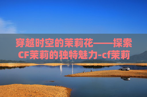 穿越时空的茉莉花——探索CF茉莉的独特魅力-cf茉莉ak