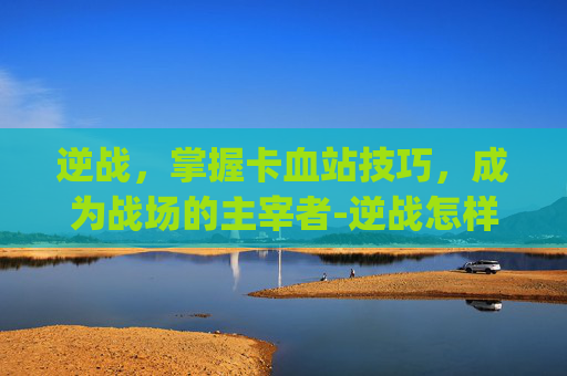 逆战,掌握卡血站技巧,成为战场的主宰者-逆战怎样卡血站bug 逆战,掌握卡血站技巧,成为战场的主宰者-逆战怎样卡血站bug