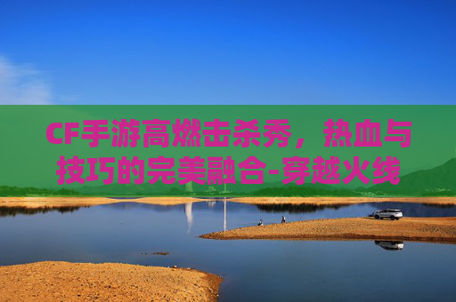 CF手游高燃击杀秀,热血与技巧的完美融合-穿越火线击杀秀 CF手游高燃击杀秀,热血与技巧的完美融合-穿越火线击杀秀