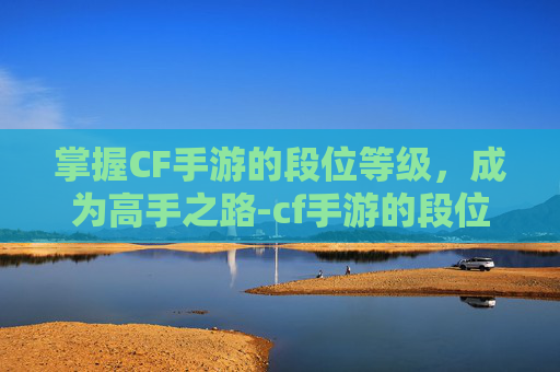 掌握CF手游的段位等级，成为高手之路-cf手游的段位等级怎么看