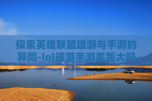 探索英雄联盟端游与手游的异同-lol端游手游差距大吗 探索英雄联盟端游与手游的异同-lol端游手游差距大吗