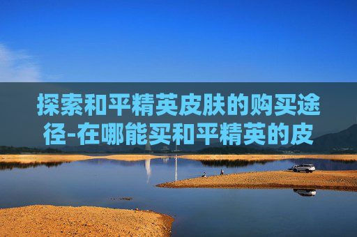 探索和平精英皮肤的购买途径-在哪能买和平精英的皮肤啊 探索和平精英皮肤的购买途径-在哪能买和平精英的皮肤啊