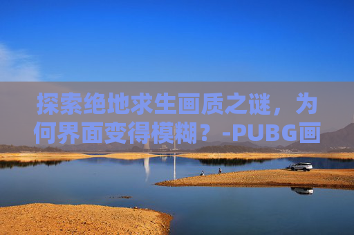 探索绝地求生画质之谜，为何界面变得模糊？-PUBG画质很模糊怎么调