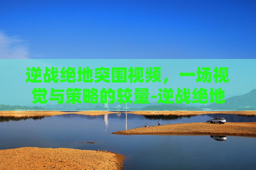 逆战绝地突围视频，一场视觉与策略的较量-逆战绝地突围视频解说