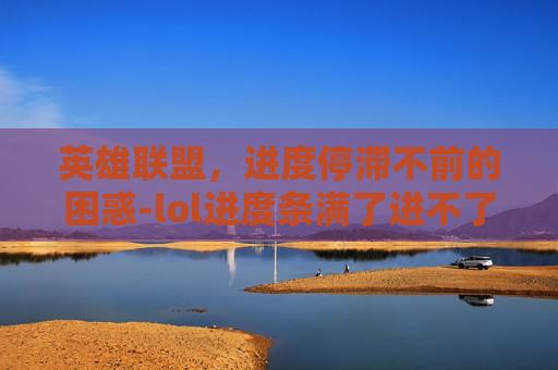 英雄联盟，进度停滞不前的困惑-lol进度条满了进不了游戏