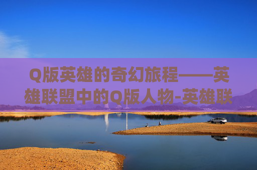 Q版英雄的奇幻旅程——英雄联盟中的Q版人物-英雄联盟q版人物设计