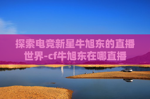 探索电竞新星牛旭东的直播世界-cf牛旭东在哪直播
