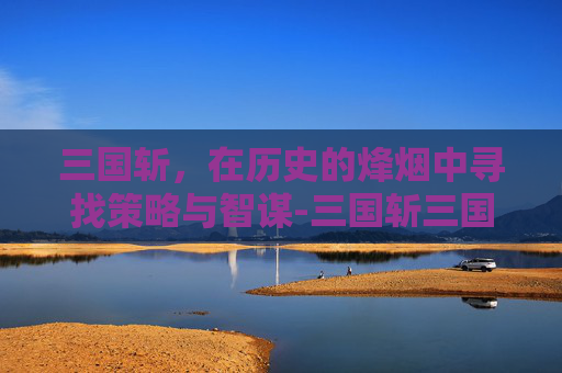 三国斩，在历史的烽烟中寻找策略与智谋-三国斩三国杀和解了吗