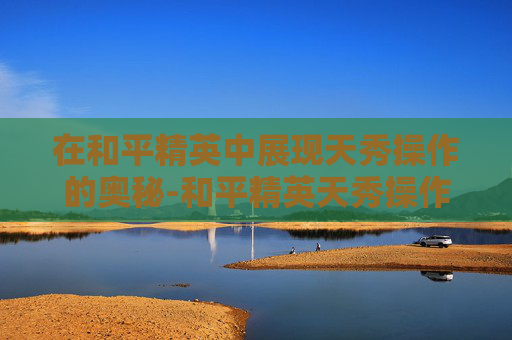 在和平精英中展现天秀操作的奥秘-和平精英天秀操作在哪里设置 在和平精英中展现天秀操作的奥秘-和平精英天秀操作在哪里设置
