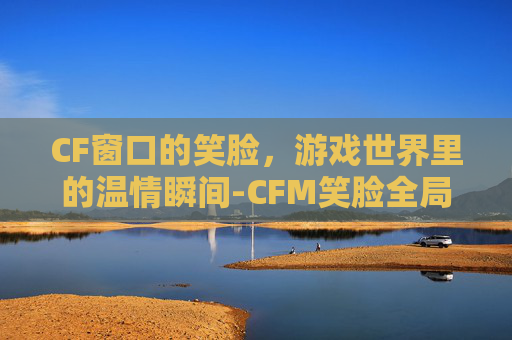 CF窗口的笑脸,游戏世界里的温情瞬间-CFM笑脸全局视频 CF窗口的笑脸,游戏世界里的温情瞬间-CFM笑脸全局视频