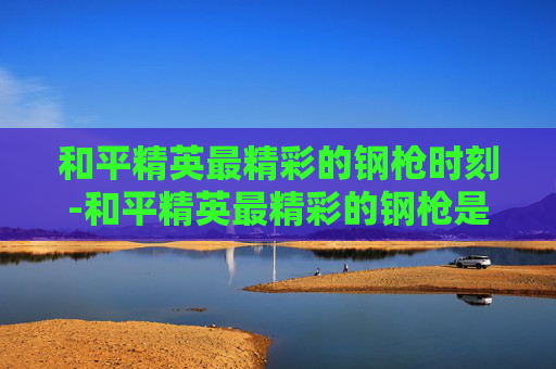和平精英最精彩的钢枪时刻-和平精英最精彩的钢枪是什么