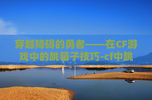 穿越障碍的勇者——在CF游戏中的跳箱子技巧-cf中跳箱子怎么跳