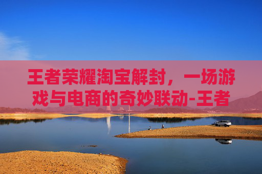 王者荣耀淘宝解封,一场游戏与电商的奇妙联动-王者荣耀淘宝解封要多久 王者荣耀淘宝解封,一场游戏与电商的奇妙联动-王者荣耀淘宝解封要多久