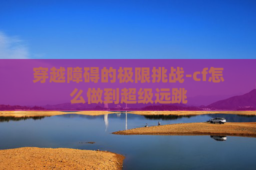 穿越障碍的极限挑战-cf怎么做到超级远跳 穿越障碍的极限挑战-cf怎么做到超级远跳