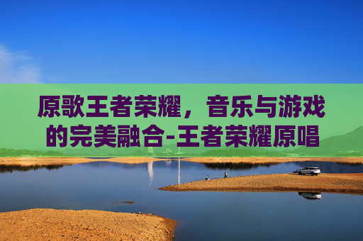 原歌王者荣耀，音乐与游戏的完美融合-王者荣耀原唱