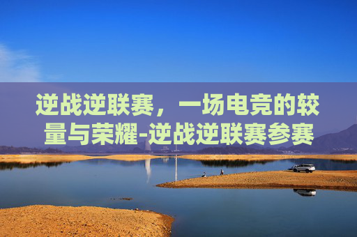 逆战逆联赛，一场电竞的较量与荣耀-逆战逆联赛参赛名片怎么消失了