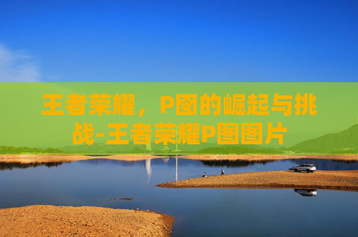王者荣耀，P囹的崛起与挑战-王者荣耀P图图片