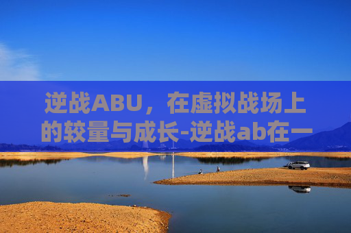 逆战ABU,在虚拟战场上的较量与成长-逆战ab在一个点的爆破地图 逆战ABU,在虚拟战场上的较量与成长-逆战ab在一个点的爆破地图