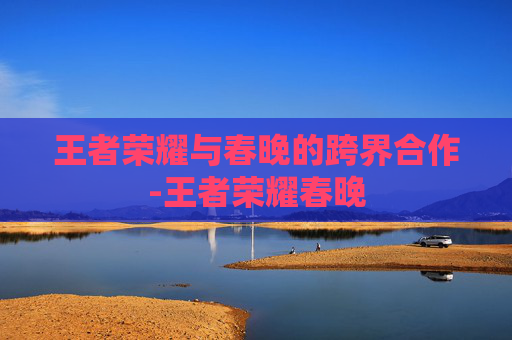 王者荣耀与春晚的跨界合作-王者荣耀春晚